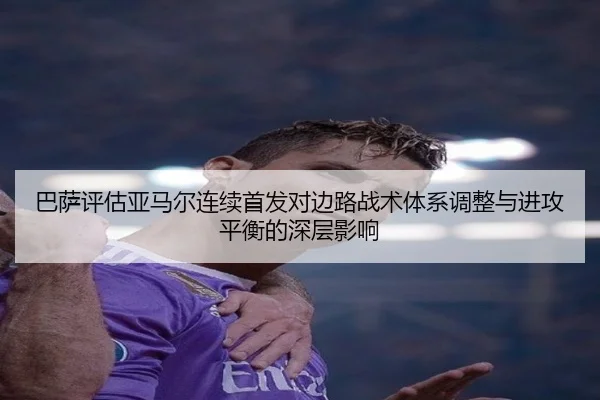 巴萨评估亚马尔连续首发对边路战术体系调整与进攻平衡的深层影响